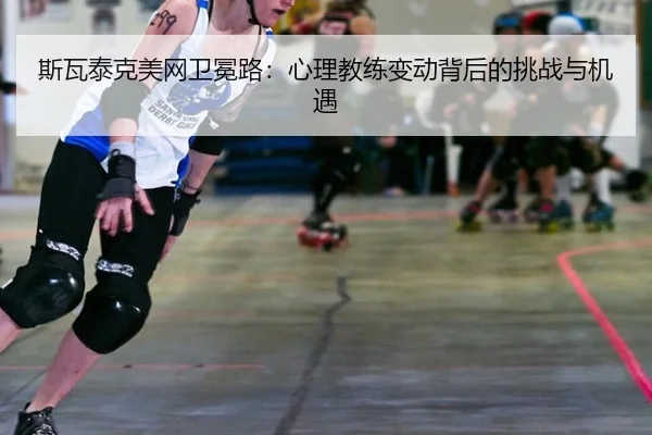 斯瓦泰克美网卫冕路：心理教练变动背后的挑战与机遇