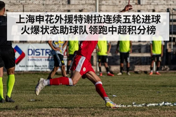 上海申花外援特谢拉连续五轮进球火爆状态助球队领跑中超积分榜