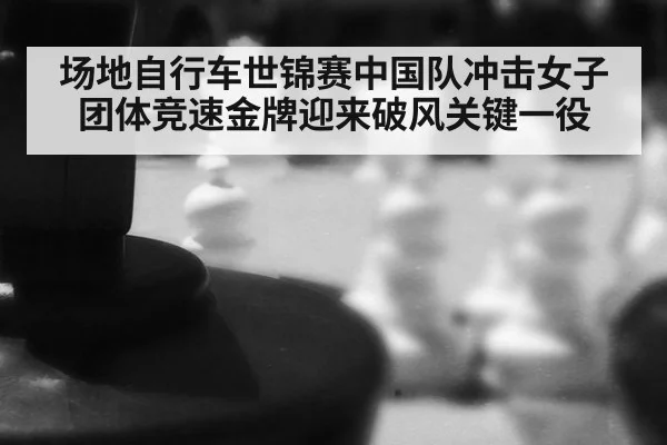 场地自行车世锦赛中国队冲击女子团体竞速金牌迎来破风关键一役
